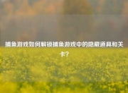 捕鱼游戏如何解锁捕鱼游戏中的隐藏道具和关卡？