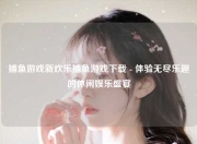 捕鱼游戏新欢乐捕鱼游戏下载 - 体验无尽乐趣的休闲娱乐盛宴