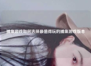 捕鱼游戏如何选择最值得玩的捕鱼游戏版本