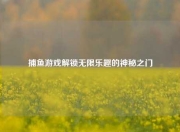 捕鱼游戏解锁无限乐趣的神秘之门