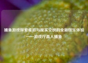捕鱼游戏探索虚拟与现实交织的全新娱乐体验——游戏厅真人捕鱼
