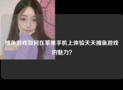 捕鱼游戏如何在苹果手机上体验天天捕鱼游戏的魅力？