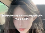 捕鱼游戏共筑和谐水域——在一起捕鱼游戏中共享乐趣与成长