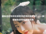 捕鱼游戏如何在游戏中获得巨额财富？——探秘捕鱼游戏的神秘世界