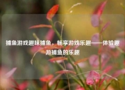 捕鱼游戏趣味捕鱼，畅享游戏乐趣——体验趣游捕鱼的乐趣