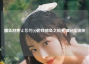 捕鱼游戏让您的QQ游戏捕鱼之旅更加轻松愉快