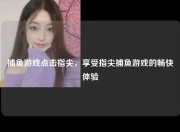 捕鱼游戏点击指尖，享受指尖捕鱼游戏的畅快体验