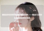 捕鱼游戏探索奇妙的捕鱼世界——精选几款好玩的捕鱼游戏推荐