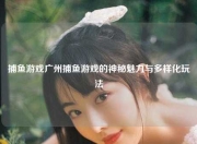 捕鱼游戏广州捕鱼游戏的神秘魅力与多样化玩法