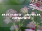 捕鱼游戏探索无限乐趣——如何成为微乐捕鱼游戏的优质充值代理