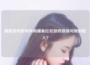 捕鱼游戏如何利用捕鱼红包游戏获得可观的收入？