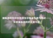 捕鱼游戏如何在跑得快中畅享乐趣与挑战——探索捕鱼游戏的无限可能
