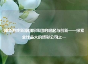 捕鱼游戏新濠国际集团的崛起与创新——探索全球最大的博彩公司之一