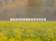 捕鱼游戏探索捕鱼游戏中的深意
