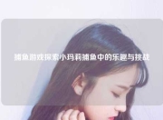 捕鱼游戏探索小玛莉捕鱼中的乐趣与挑战