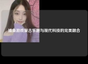捕鱼游戏复古乐趣与现代科技的完美融合