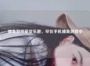 捕鱼游戏享受乐趣，尽在手机捕鱼游戏中