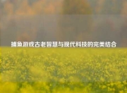 捕鱼游戏古老智慧与现代科技的完美结合