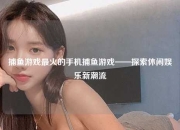 捕鱼游戏最火的手机捕鱼游戏——探索休闲娱乐新潮流