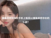 捕鱼游戏如何在手机上畅享882捕鱼游戏中心的乐趣？