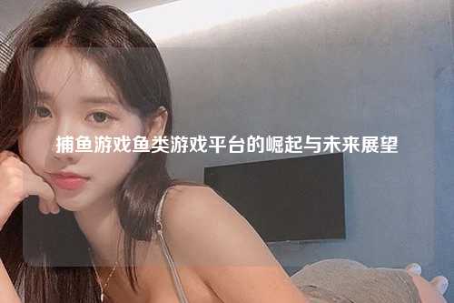 捕鱼游戏鱼类游戏平台的崛起与未来展望