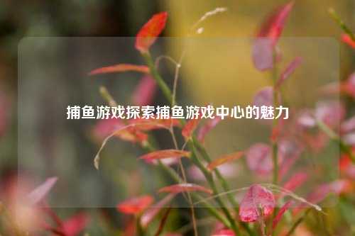 捕鱼游戏探索捕鱼游戏中心的魅力