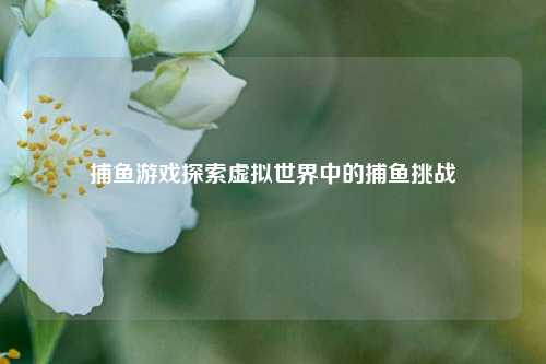 捕鱼游戏探索虚拟世界中的捕鱼挑战