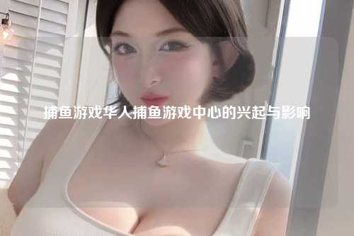 捕鱼游戏华人捕鱼游戏中心的兴起与影响