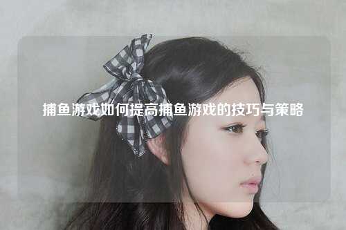 捕鱼游戏如何提高捕鱼游戏的技巧与策略