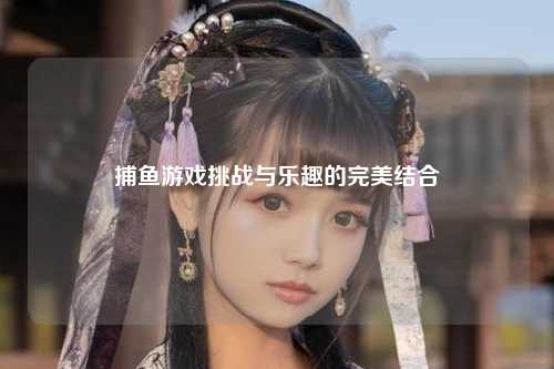 捕鱼游戏挑战与乐趣的完美结合