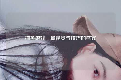 捕鱼游戏一场视觉与技巧的盛宴