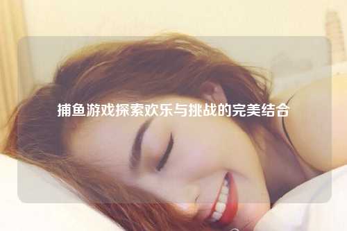 捕鱼游戏探索欢乐与挑战的完美结合