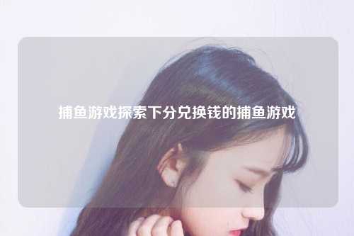 捕鱼游戏探索下分兑换钱的捕鱼游戏