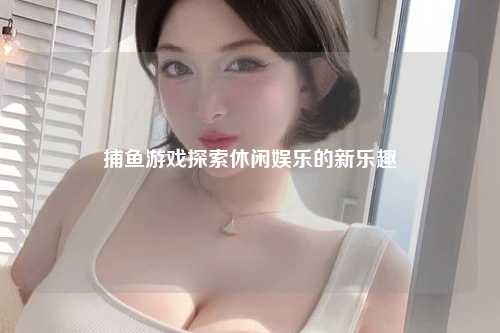捕鱼游戏探索休闲娱乐的新乐趣