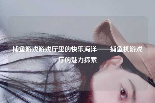 捕鱼游戏游戏厅里的快乐海洋——捕鱼机游戏厅的魅力探索