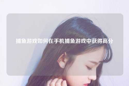 捕鱼游戏如何在手机捕鱼游戏中获得高分