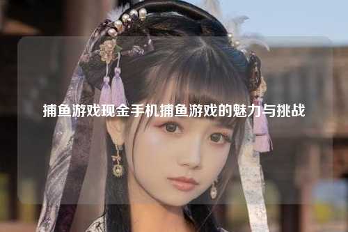 捕鱼游戏现金手机捕鱼游戏的魅力与挑战