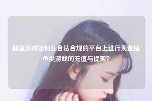 捕鱼游戏如何在合法合规的平台上进行现金捕鱼类游戏的充值与提现？