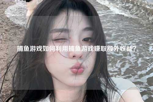 捕鱼游戏如何利用捕鱼游戏赚取额外收益？