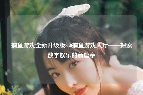捕鱼游戏全新升级版850捕鱼游戏大厅——探索数字娱乐的新篇章