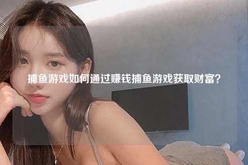 捕鱼游戏如何通过赚钱捕鱼游戏获取财富？