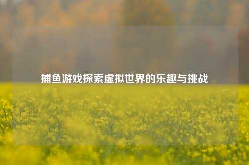 捕鱼游戏探索虚拟世界的乐趣与挑战
