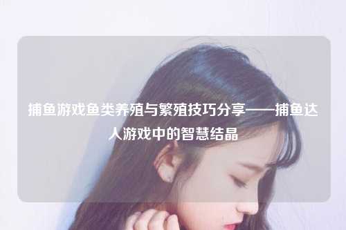 捕鱼游戏鱼类养殖与繁殖技巧分享——捕鱼达人游戏中的智慧结晶