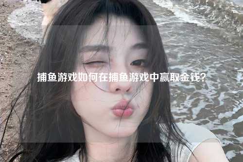 捕鱼游戏如何在捕鱼游戏中赢取金钱？