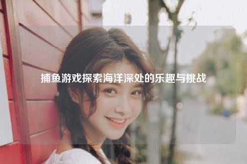捕鱼游戏探索海洋深处的乐趣与挑战