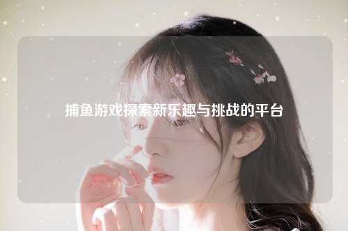 捕鱼游戏探索新乐趣与挑战的平台