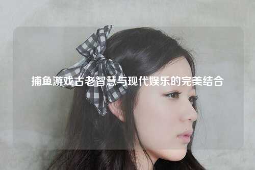 捕鱼游戏古老智慧与现代娱乐的完美结合