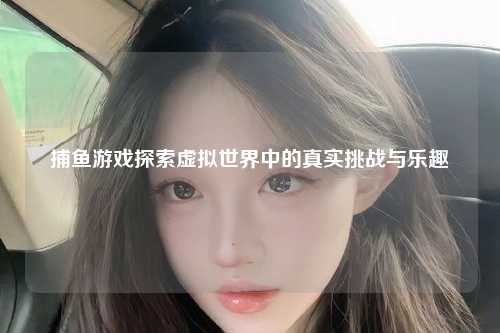 捕鱼游戏探索虚拟世界中的真实挑战与乐趣
