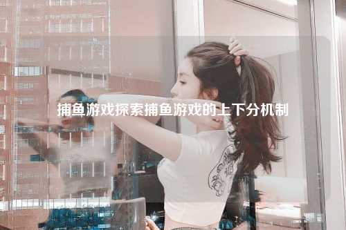捕鱼游戏探索捕鱼游戏的上下分机制