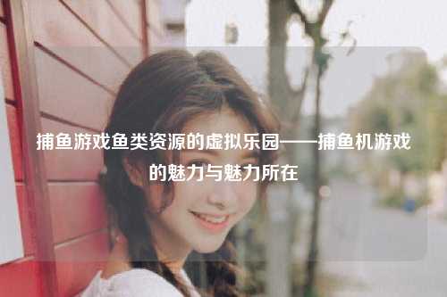 捕鱼游戏鱼类资源的虚拟乐园——捕鱼机游戏的魅力与魅力所在